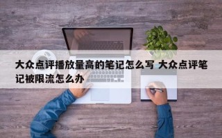 大众点评播放量高的笔记怎么写 大众点评笔记被限流怎么办