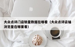 大众点评门店销量数据在哪看（大众点评店铺浏览量在哪里看）