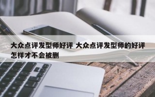 大众点评发型师好评 大众点评发型师的好评怎样才不会被删