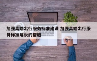 加强高端出行服务标准建设 加强高端出行服务标准建设的措施