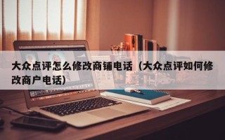 大众点评怎么修改商铺电话（大众点评如何修改商户电话）