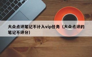 大众点评笔记不计入vip任务（大众点评的笔记不评分）