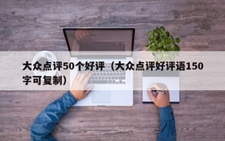 大众点评50个好评（大众点评好评语150字可复制）