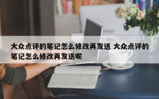 大众点评的笔记怎么修改再发送 大众点评的笔记怎么修改再发送呢