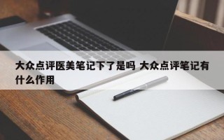 大众点评医美笔记下了是吗 大众点评笔记有什么作用