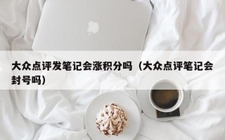 大众点评发笔记会涨积分吗（大众点评笔记会封号吗）