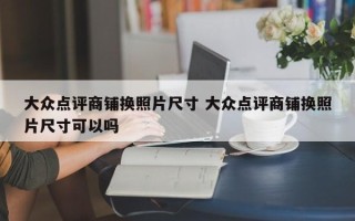 大众点评商铺换照片尺寸 大众点评商铺换照片尺寸可以吗