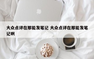 大众点评在那能发笔记 大众点评在那能发笔记啊