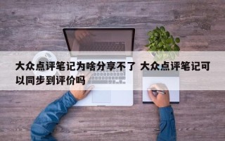 大众点评笔记为啥分享不了 大众点评笔记可以同步到评价吗