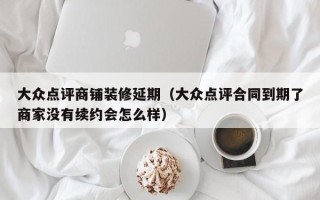 大众点评商铺装修延期（大众点评合同到期了商家没有续约会怎么样）