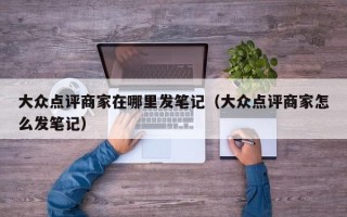 大众点评商家在哪里发笔记（大众点评商家怎么发笔记）