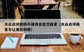 大众点评团购不接待会处罚商家（大众点评商家不让用团购券）