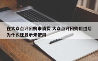 在大众点评团购未消费 大众点评团购用过后为什么还显示未使用