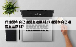 代运营和自己运营有啥区别 代运营和自己运营有啥区别?