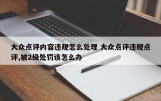 大众点评内容违规怎么处理 大众点评违规点评,被2级处罚该怎么办