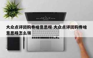 大众点评团购券啥意思呀 大众点评团购券啥意思呀怎么领