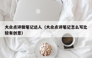 大众点评做笔记达人（大众点评笔记怎么写比较有创意）