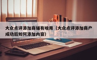 大众点评添加商铺有啥用（大众点评添加商户成功后如何添加内容）