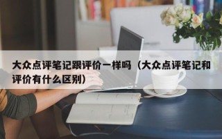 大众点评笔记跟评价一样吗（大众点评笔记和评价有什么区别）