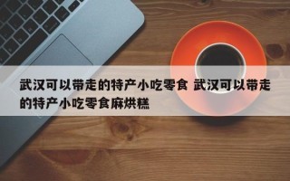 武汉可以带走的特产小吃零食 武汉可以带走的特产小吃零食麻烘糕