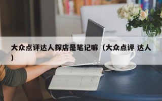 大众点评达人探店是笔记嘛（大众点评 达人）