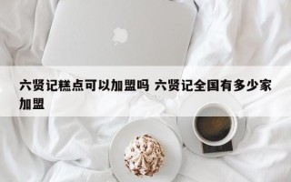 六贤记糕点可以加盟吗 六贤记全国有多少家加盟