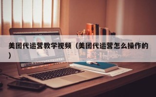 美团代运营教学视频（美团代运营怎么操作的）