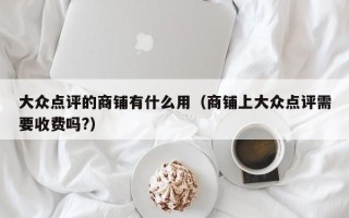 大众点评的商铺有什么用（商铺上大众点评需要收费吗?）