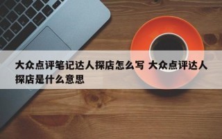 大众点评笔记达人探店怎么写 大众点评达人探店是什么意思