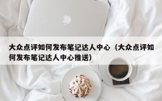 大众点评如何发布笔记达人中心（大众点评如何发布笔记达人中心推送）