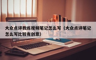 大众点评教练视频笔记怎么写（大众点评笔记怎么写比较有创意）