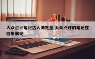 大众点评笔记达人浏览量 大众点评的笔记在哪里展现