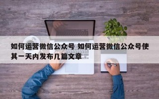 如何运营微信公众号 如何运营微信公众号使其一天内发布几篇文章