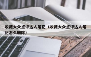 收藏大众点评达人笔记（收藏大众点评达人笔记怎么删除）