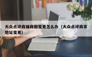 大众点评商铺商圈变更怎么办（大众点评商家地址变更）