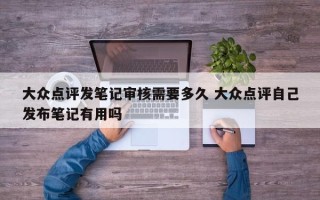 大众点评发笔记审核需要多久 大众点评自己发布笔记有用吗