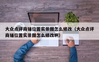 大众点评商铺位置实景图怎么修改（大众点评商铺位置实景图怎么修改啊）