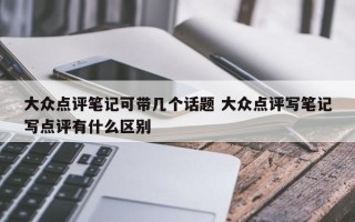 大众点评笔记可带几个话题 大众点评写笔记写点评有什么区别