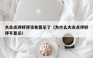 大众点评好评没有显示了（为什么大众点评好评不显示）