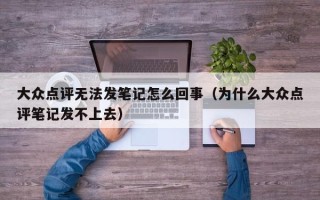 大众点评无法发笔记怎么回事（为什么大众点评笔记发不上去）