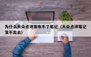 为什么大众点评发布不了笔记（大众点评笔记发不出去）