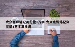 大众点评笔记浏览量1万字 大众点评笔记浏览量1万字算多吗