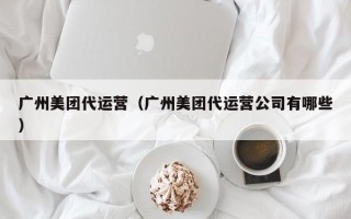 广州美团代运营（广州美团代运营公司有哪些）