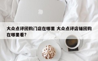 大众点评团购门店在哪里 大众点评店铺团购在哪里看?