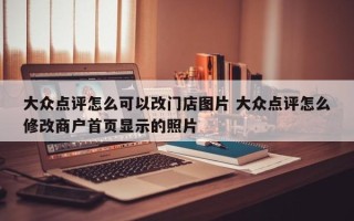 大众点评怎么可以改门店图片 大众点评怎么修改商户首页显示的照片