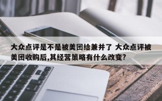 大众点评是不是被美团给兼并了 大众点评被美团收购后,其经营策略有什么改变?