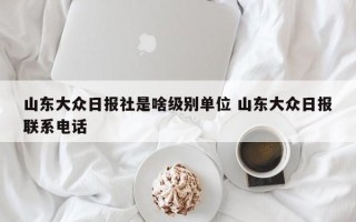 山东大众日报社是啥级别单位 山东大众日报联系电话