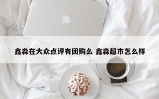 鑫淼在大众点评有团购么 鑫淼超市怎么样