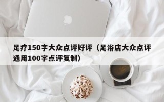 足疗150字大众点评好评（足浴店大众点评通用100字点评复制）