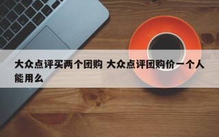 大众点评买两个团购 大众点评团购价一个人能用么